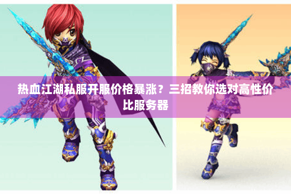 热血江湖私服开服价格暴涨？三招教你选对高性价比服务器