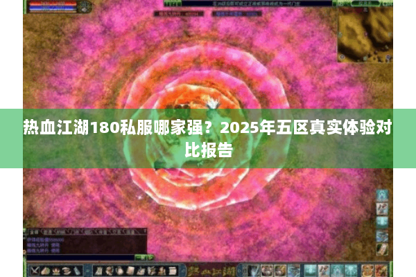 热血江湖180私服哪家强?2025年五区真实体验对比报告 热血江湖180私服哪家强?2025年五区真实体验对比报告