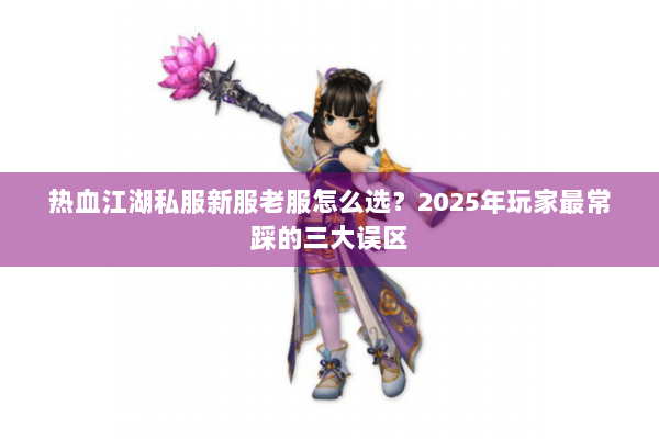 热血江湖私服新服老服怎么选？2025年玩家最常踩的三大误区