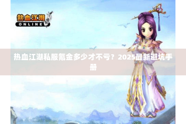 热血江湖私服氪金多少才不亏？2025最新避坑手册