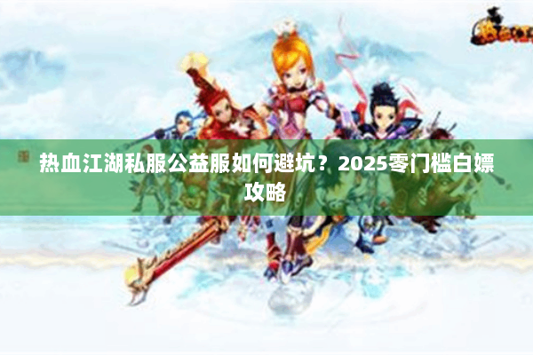 热血江湖私服公益服如何避坑?2025零门槛白嫖攻略 热血江湖私服公益服如何避坑?2025零门槛白嫖攻略
