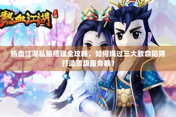 热血江湖私服搭建全攻略，如何绕过三大致命陷阱打造顶级服务器？
