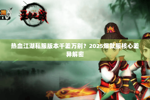 热血江湖私服版本千差万别?2025爆款服核心差异解密 热血江湖私服版本千差万别?2025爆款服核心差异解密