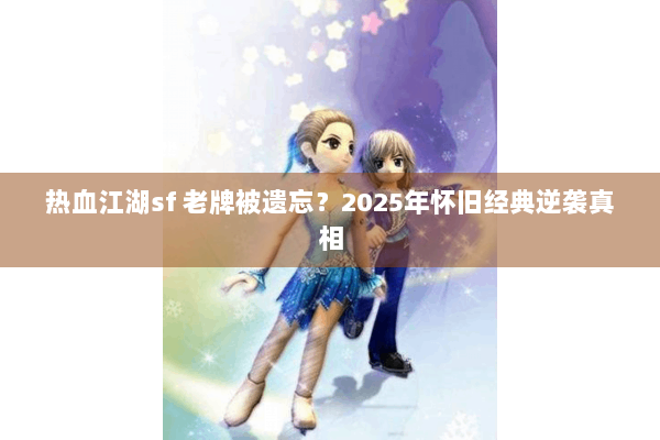 热血江湖sf 老牌被遗忘?2025年怀旧经典逆袭真相 热血江湖sf 老牌被遗忘?2025年怀旧经典逆袭真相