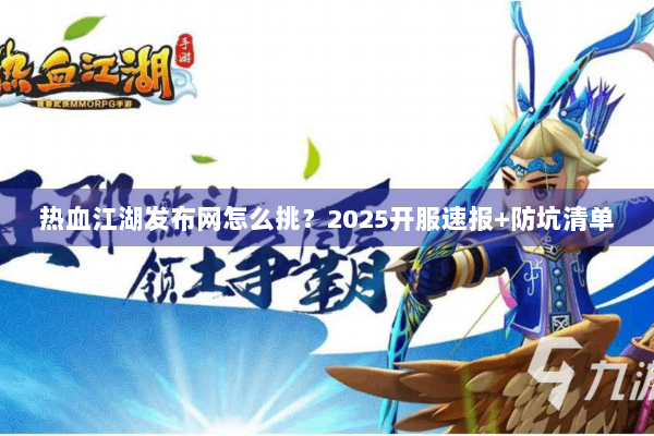热血江湖发布网怎么挑？2025开服速报+防坑清单