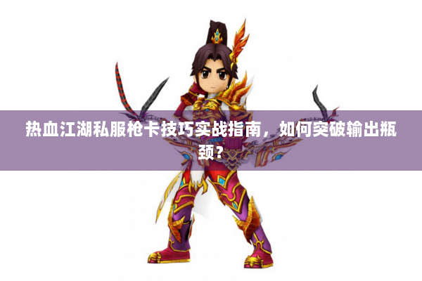 热血江湖私服枪卡技巧实战指南，如何突破输出瓶颈？