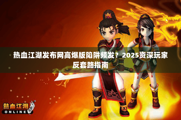 热血江湖发布网高爆版陷阱频发？2025资深玩家反套路指南