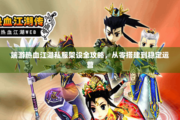 端游热血江湖私服架设全攻略，从零搭建到稳定运营