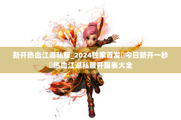 新开热血江湖私服_2024独家首发▷今日新开一秒◁热血江湖私服开服表大全 新开热血江湖私服_2024独家首发▷今日新开一秒◁热血江湖私服开服表大全