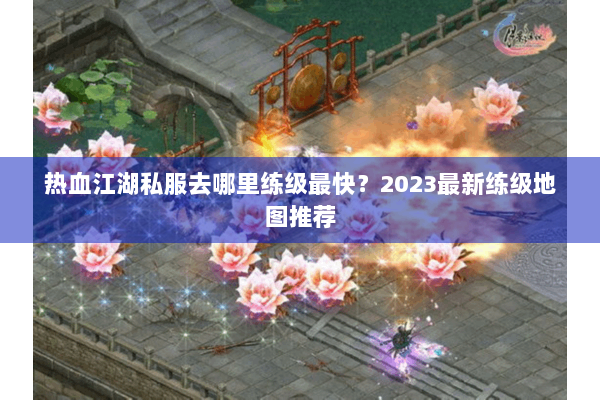 热血江湖私服去哪里练级最快?2023最新练级地图推荐 热血江湖私服去哪里练级最快?2023最新练级地图推荐