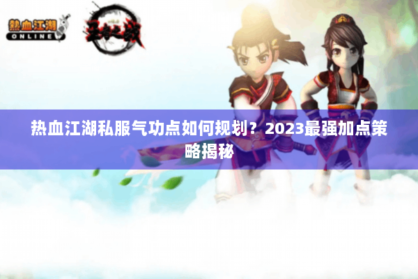 热血江湖私服气功点如何规划？2023最强加点策略揭秘