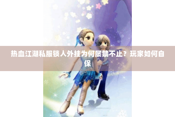 热血江湖私服锁人外挂为何屡禁不止？玩家如何自保