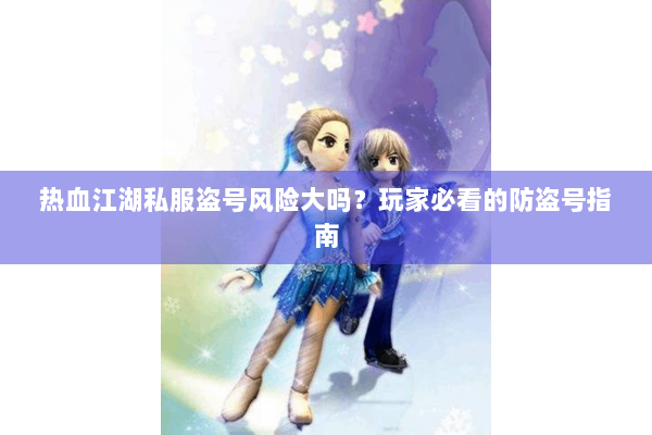 热血江湖私服盗号风险大吗？玩家必看的防盗号指南