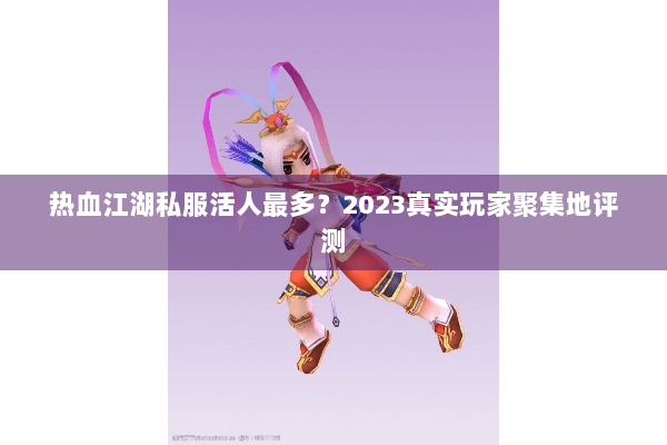 热血江湖私服活人最多?2023真实玩家聚集地评测 热血江湖私服活人最多?2023真实玩家聚集地评测
