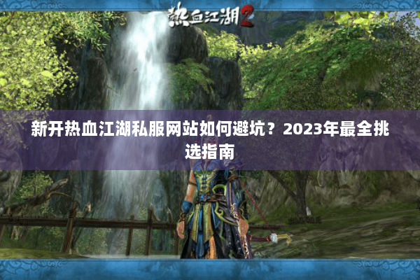 新开热血江湖私服网站如何避坑?2023年最全挑选指南 新开热血江湖私服网站如何避坑?2023年最全挑选指南