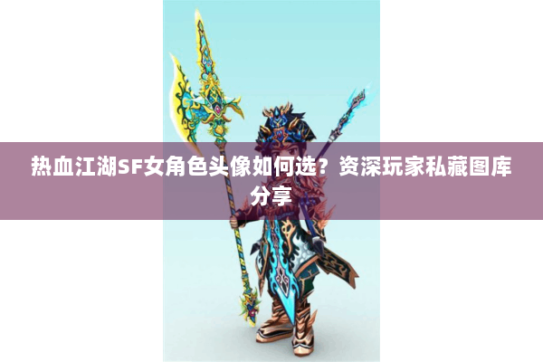 热血江湖SF女角色头像如何选？资深玩家私藏图库分享