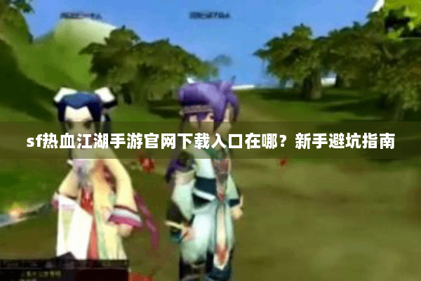 sf热血江湖手游官网下载入口在哪?新手避坑指南 sf热血江湖手游官网下载入口在哪?新手避坑指南