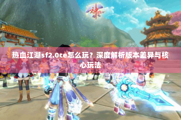 热血江湖sf2.0ce怎么玩？深度解析版本差异与核心玩法