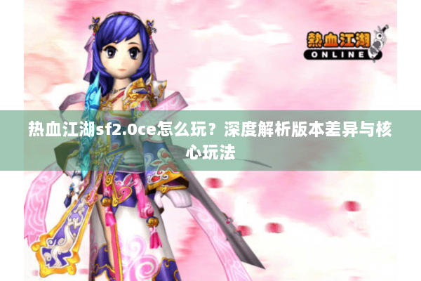 热血江湖sf2.0ce怎么玩？深度解析版本差异与核心玩法