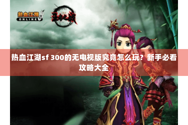 热血江湖sf 300的无电视版究竟怎么玩？新手必看攻略大全