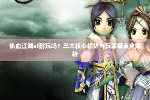 热血江湖sf耐玩吗？三大核心优势与玩家痛点全解析