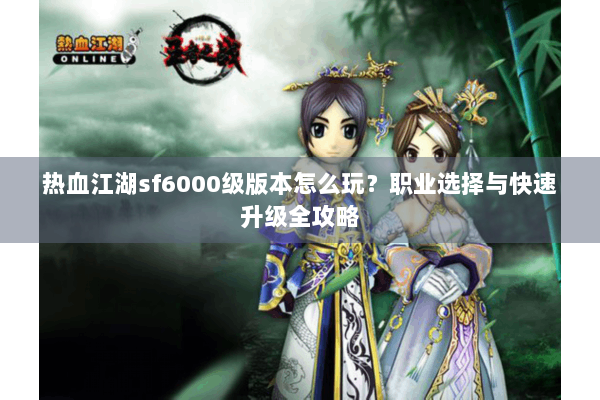 热血江湖sf6000级版本怎么玩？职业选择与快速升级全攻略