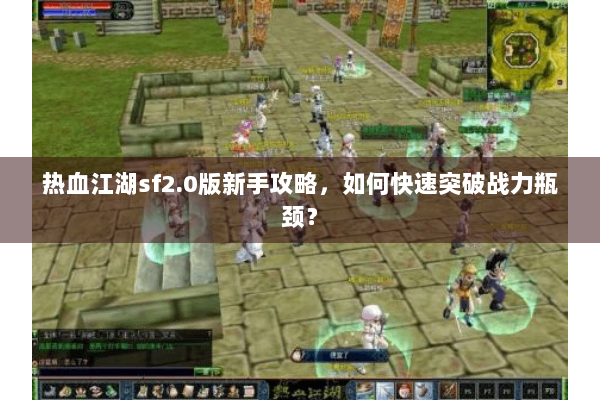 热血江湖sf2.0版新手攻略，如何快速突破战力瓶颈？