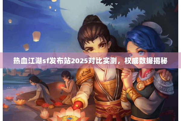 热血江湖sf发布站2025对比实测，权威数据揭秘