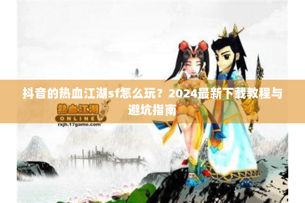 抖音的热血江湖sf怎么玩？2024最新下载教程与避坑指南