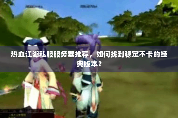 热血江湖私服服务器推荐，如何找到稳定不卡的经典版本？