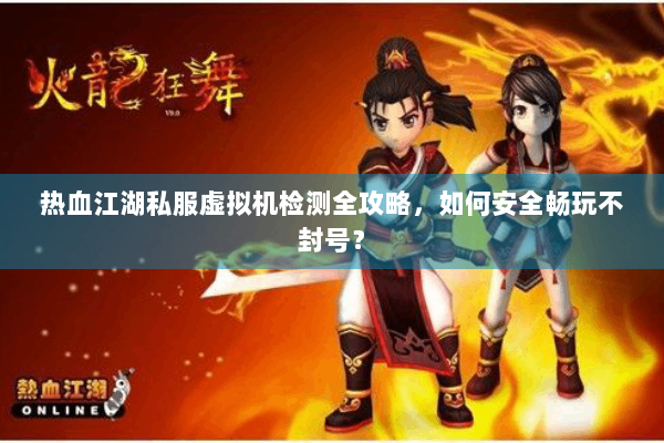 热血江湖私服虚拟机检测全攻略，如何安全畅玩不封号？