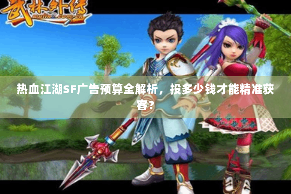 热血江湖SF广告预算全解析,投多少钱才能精准获客? 热血江湖SF广告预算全解析,投多少钱才能精准获客?