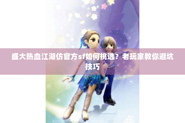 盛大热血江湖仿官方sf如何挑选?老玩家教你避坑技巧 盛大热血江湖仿官方sf如何挑选?老玩家教你避坑技巧