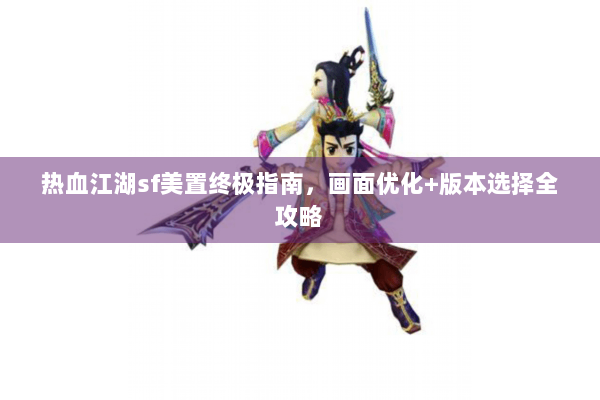 热血江湖sf美置终极指南，画面优化+版本选择全攻略