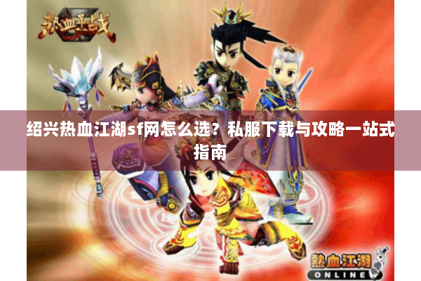 绍兴热血江湖sf网怎么选？私服下载与攻略一站式指南