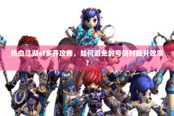 热血江湖sf多开攻略，如何避免封号同时提升效率？