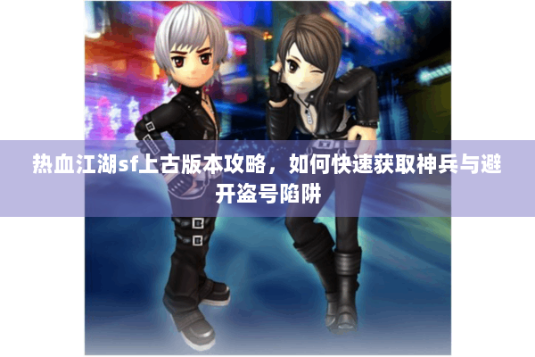 热血江湖sf上古版本攻略,如何快速获取神兵与避开盗号陷阱 热血江湖sf上古版本攻略,如何快速获取神兵与避开盗号陷阱