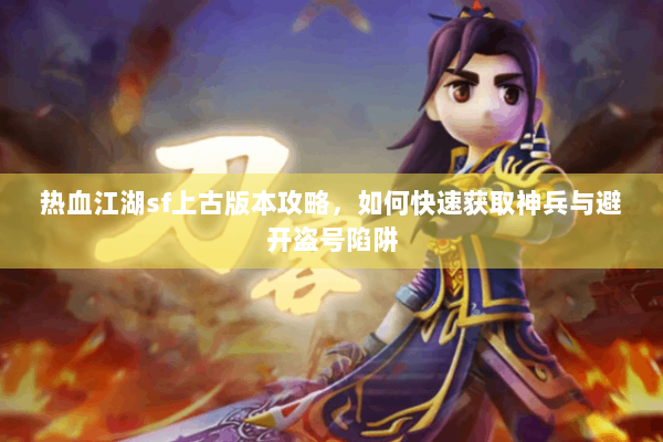 热血江湖sf上古版本攻略,如何快速获取神兵与避开盗号陷阱 热血江湖sf上古版本攻略,如何快速获取神兵与避开盗号陷阱