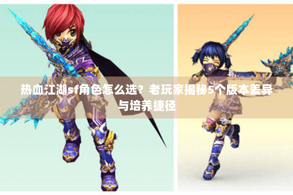热血江湖sf角色怎么选？老玩家揭秘5个版本差异与培养捷径