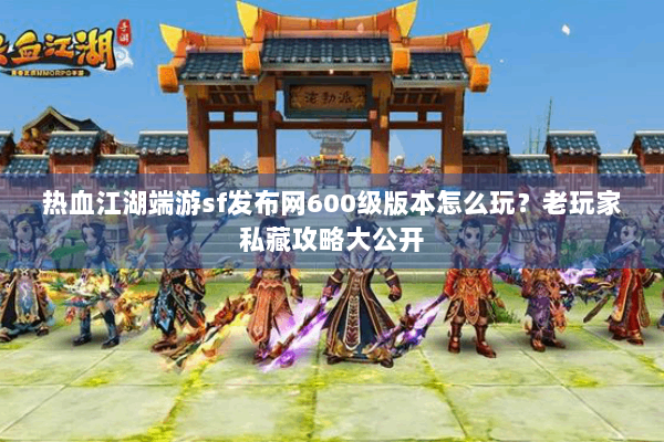 热血江湖端游sf发布网600级版本怎么玩？老玩家私藏攻略大公开