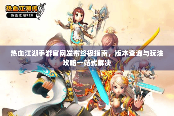 热血江湖手游官网发布终极指南，版本查询与玩法攻略一站式解决