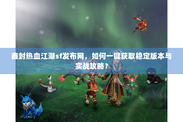 鑫封热血江湖sf发布网，如何一键获取稳定版本与实战攻略？