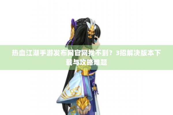 热血江湖手游发布网官网找不到?3招解决版本下载与攻略难题 热血江湖手游发布网官网找不到?3招解决版本下载与攻略难题