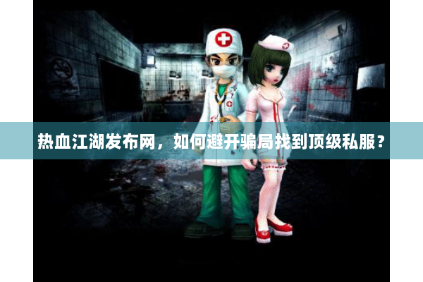 热血江湖发布网,如何避开骗局找到顶级私服? 热血江湖发布网,如何避开骗局找到顶级私服?