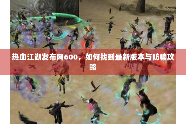 热血江湖发布网600，如何找到最新版本与防骗攻略