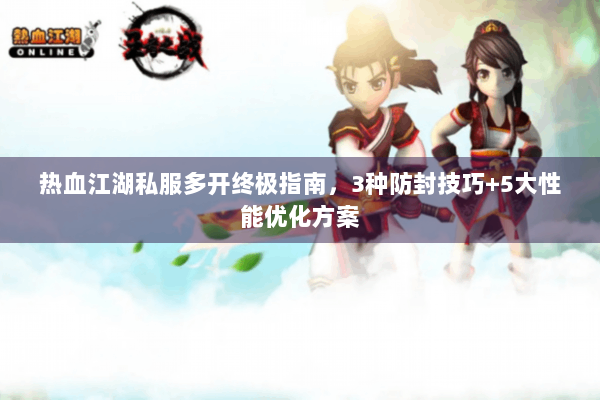 热血江湖私服多开终极指南，3种防封技巧+5大性能优化方案