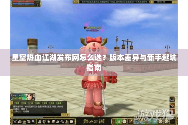 星空热血江湖发布网怎么选？版本差异与新手避坑指南