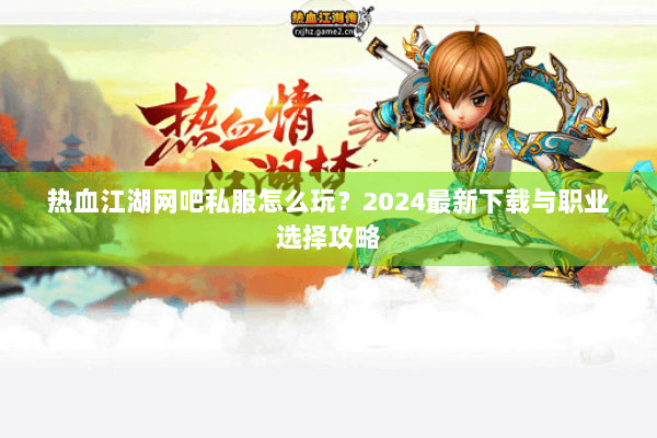 热血江湖网吧私服怎么玩?2024最新下载与职业选择攻略 热血江湖网吧私服怎么玩?2024最新下载与职业选择攻略