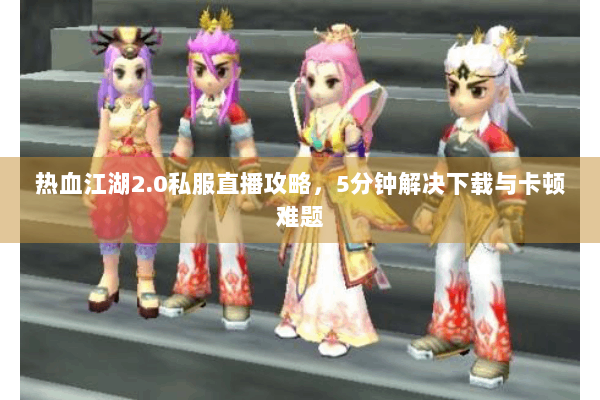 热血江湖2.0私服直播攻略,5分钟解决下载与卡顿难题 热血江湖2.0私服直播攻略,5分钟解决下载与卡顿难题