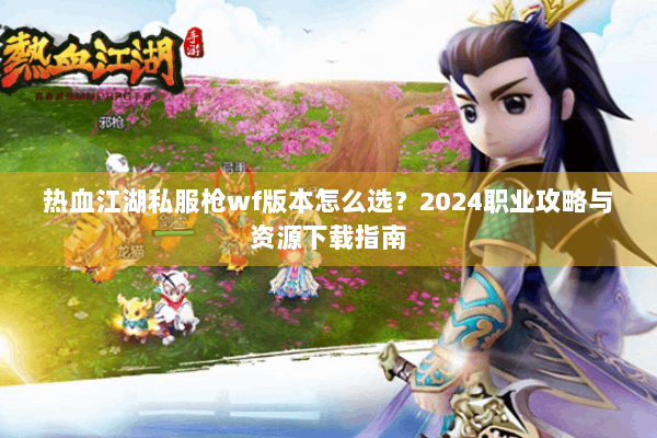 热血江湖私服枪wf版本怎么选？2024职业攻略与资源下载指南